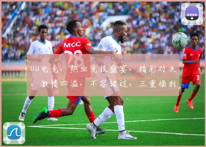 uu电竞，热血竞技盛宴，精彩对决，激情四溢，不容错过，三重福利等你来