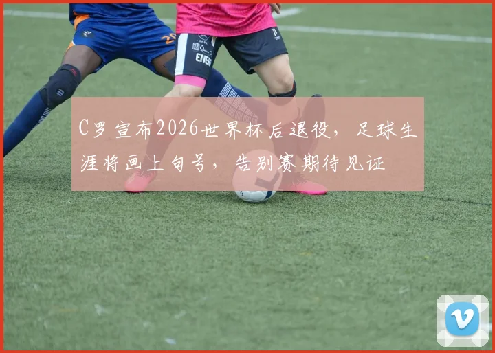 C罗宣布2026世界杯后退役，足球生涯将画上句号，告别赛期待见证