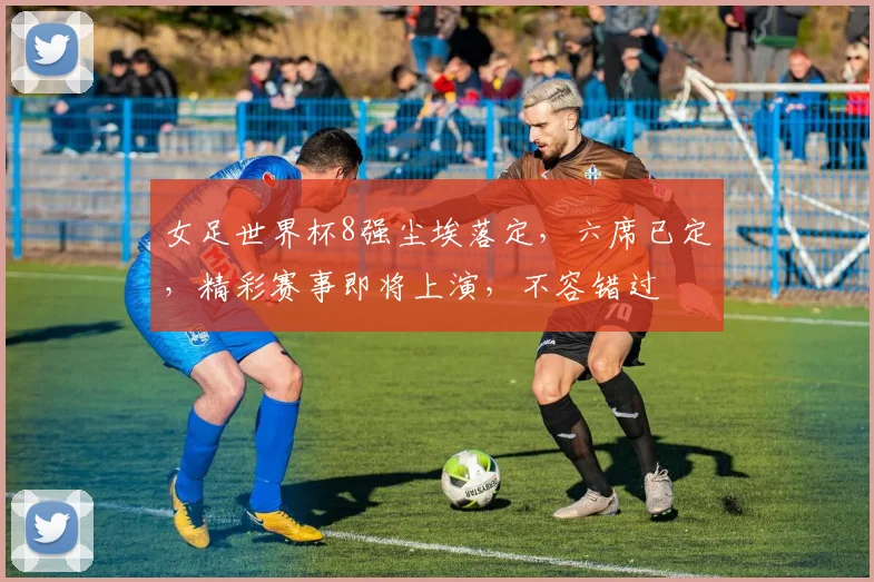 女足世界杯8强尘埃落定，六席已定，精彩赛事即将上演，不容错过